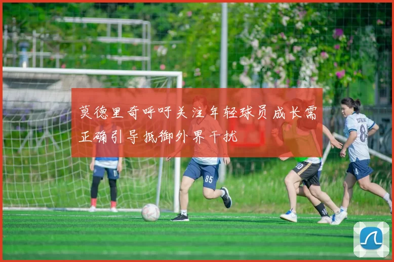 莫德里奇呼吁关注年轻球员成长需正确引导抵御外界干扰