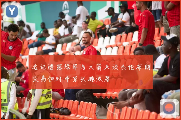 名记透露绿军与火箭未谈杰伦布朗交易但对申京兴趣浓厚