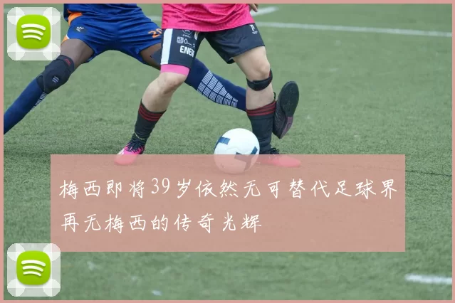 梅西即将39岁依然无可替代足球界再无梅西的传奇光辉