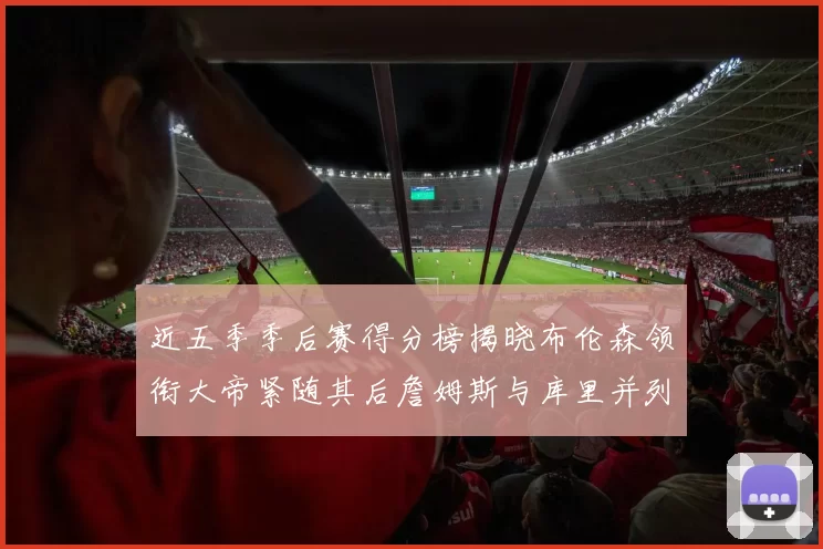 近五季季后赛得分榜揭晓布伦森领衔大帝紧随其后詹姆斯与库里并列第四