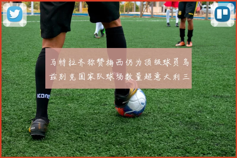 马特拉齐称赞梅西仍为顶级球员乌兹别克国家队球场数量超意大利三倍