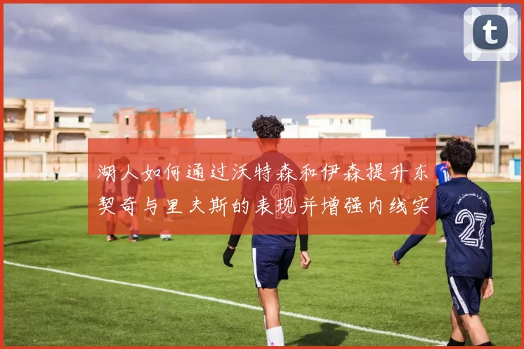 湖人如何通过沃特森和伊森提升东契奇与里夫斯的表现并增强内线实力
