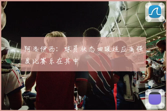 阿洛伊西：球员状态回暖适应高强度比赛乐在其中
