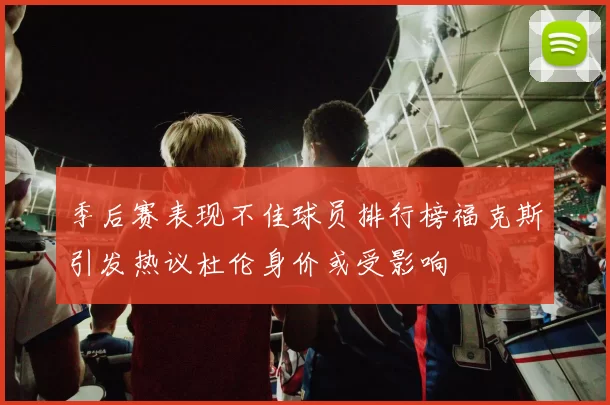 季后赛表现不佳球员排行榜福克斯引发热议杜伦身价或受影响
