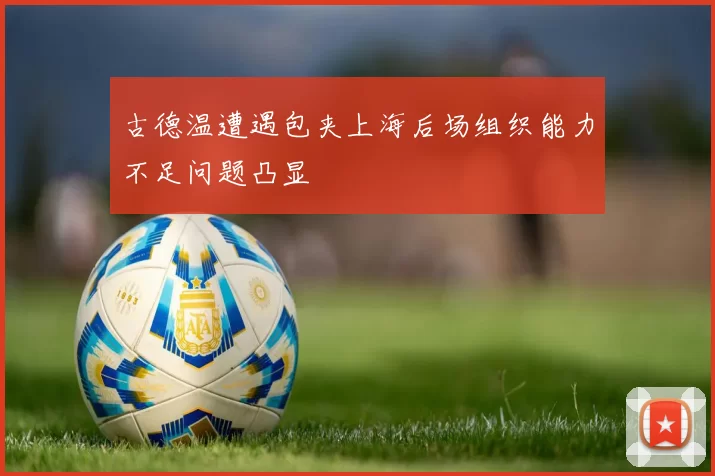 古德温遭遇包夹上海后场组织能力不足问题凸显