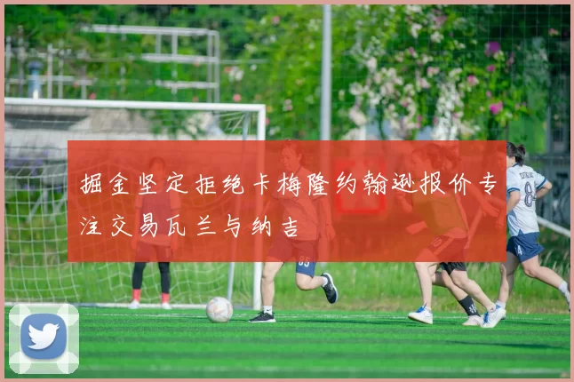 掘金坚定拒绝卡梅隆约翰逊报价专注交易瓦兰与纳吉