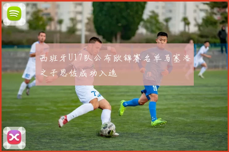 西班牙U17队公布欧锦赛名单马塞洛之子恩佐成功入选