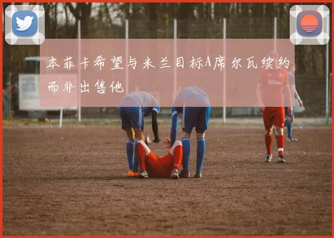 本菲卡希望与米兰目标A席尔瓦续约而非出售他