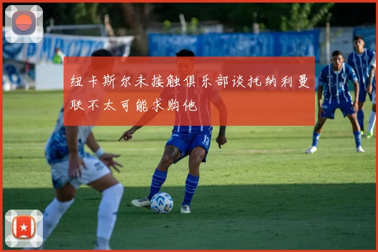纽卡斯尔未接触俱乐部谈托纳利曼联不太可能求购他