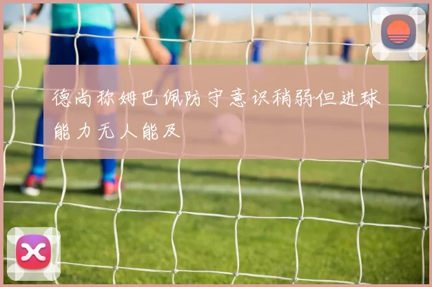 德尚称姆巴佩防守意识稍弱但进球能力无人能及