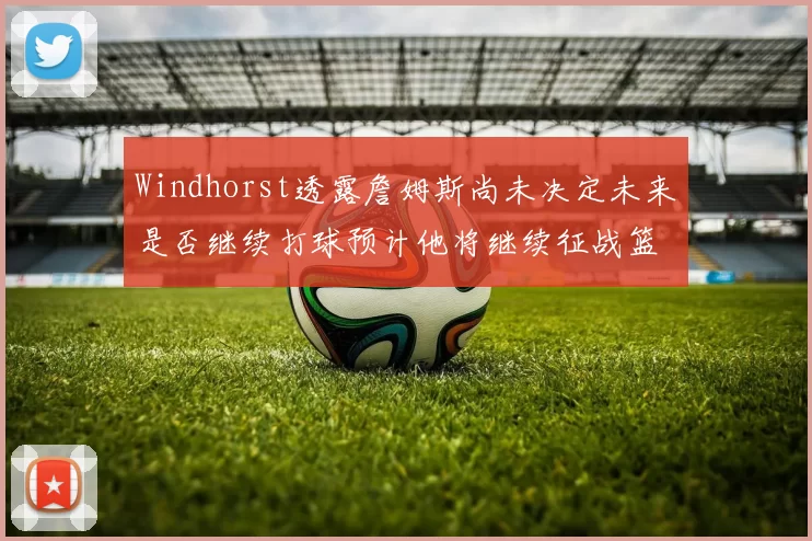 Windhorst透露詹姆斯尚未决定未来是否继续打球预计他将继续征战篮球赛场