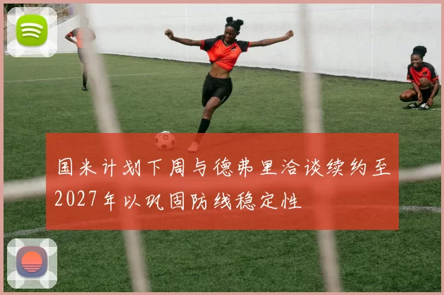 国米计划下周与德弗里洽谈续约至2027年以巩固防线稳定性