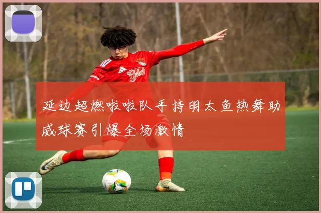 延边超燃啦啦队手持明太鱼热舞助威球赛引爆全场激情