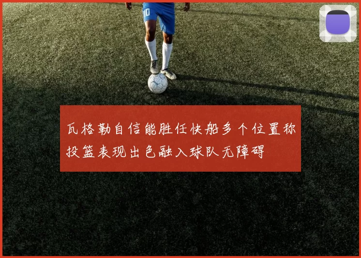 瓦格勒自信能胜任快船多个位置称投篮表现出色融入球队无障碍