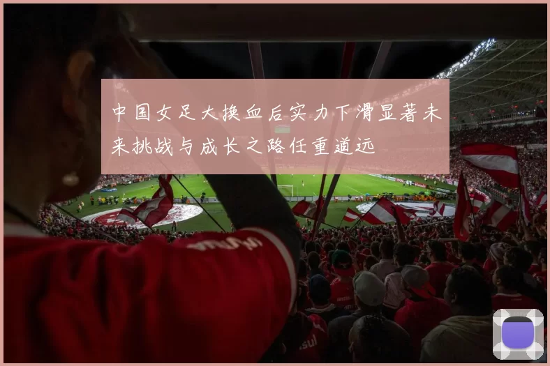 中国女足大换血后实力下滑显著未来挑战与成长之路任重道远