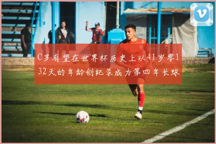 C罗有望在世界杯历史上以41岁零132天的年龄创纪录成为第四年长球员