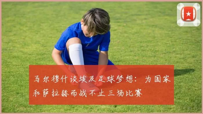 马尔穆什谈埃及足球梦想：为国家和萨拉赫而战不止三场比赛